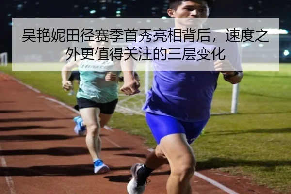 吴艳妮田径赛季首秀亮相背后，速度之外更值得关注的三层变化